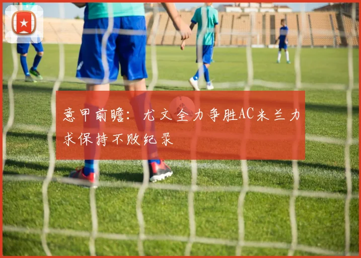 意甲前瞻：尤文全力争胜AC米兰力求保持不败纪录