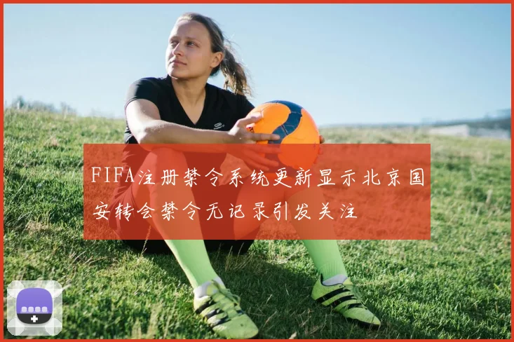 FIFA注册禁令系统更新显示北京国安转会禁令无记录引发关注