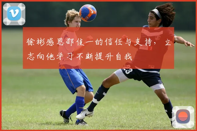 徐彬感恩邵佳一的信任与支持，立志向他学习不断提升自我