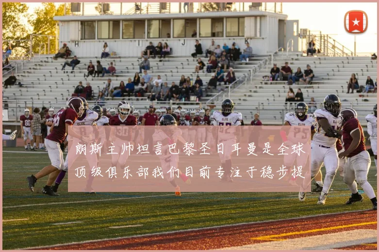 朗斯主帅坦言巴黎圣日耳曼是全球顶级俱乐部我们目前专注于稳步提升表现