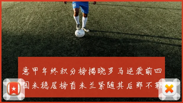 意甲年终积分榜揭晓罗马逆袭前四国米稳居榜首米兰紧随其后那不勒斯位列第三