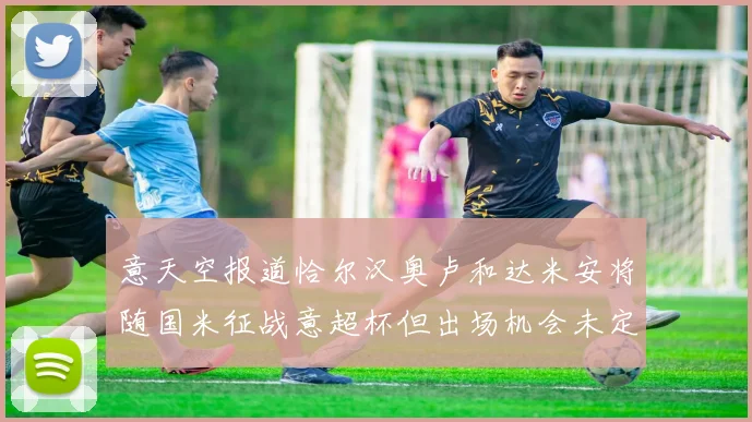 意天空报道恰尔汉奥卢和达米安将随国米征战意超杯但出场机会未定