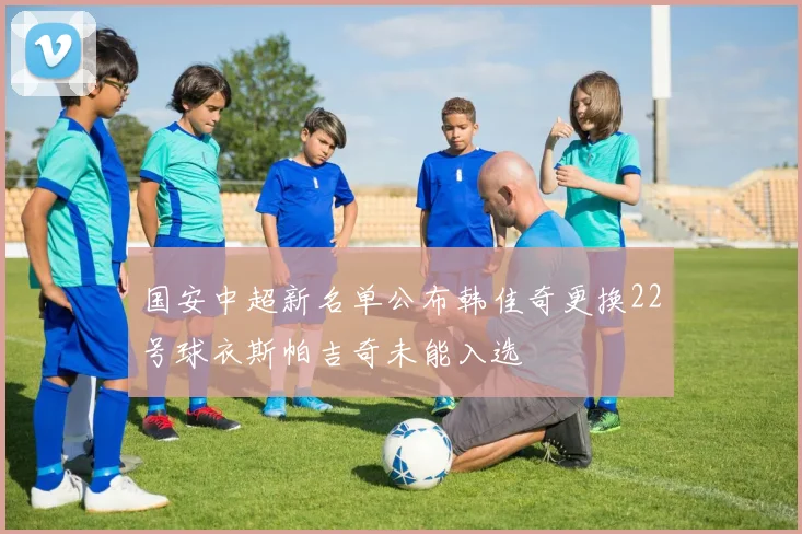 国安中超新名单公布韩佳奇更换22号球衣斯帕吉奇未能入选