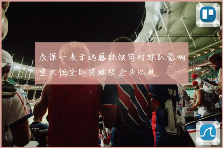 森保一表示远藤航缺阵对球队影响重大但全队将继续全力以赴