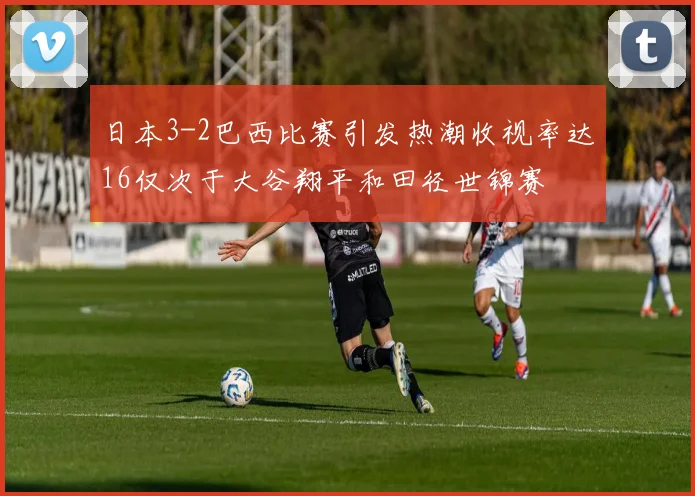 日本3-2巴西比赛引发热潮收视率达16仅次于大谷翔平和田径世锦赛