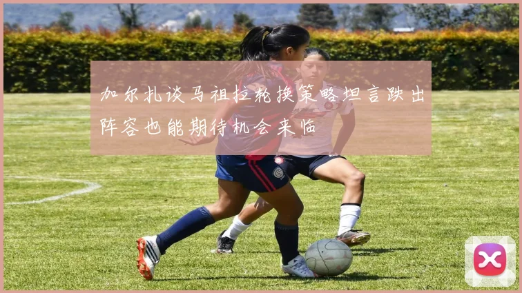 加尔扎谈马祖拉轮换策略坦言跌出阵容也能期待机会来临