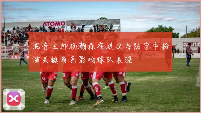 混音主帅杨瀚森在进攻与防守中扮演关键角色影响球队表现