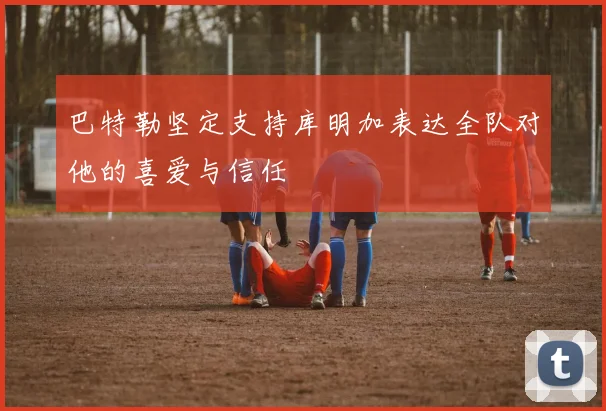 巴特勒坚定支持库明加表达全队对他的喜爱与信任