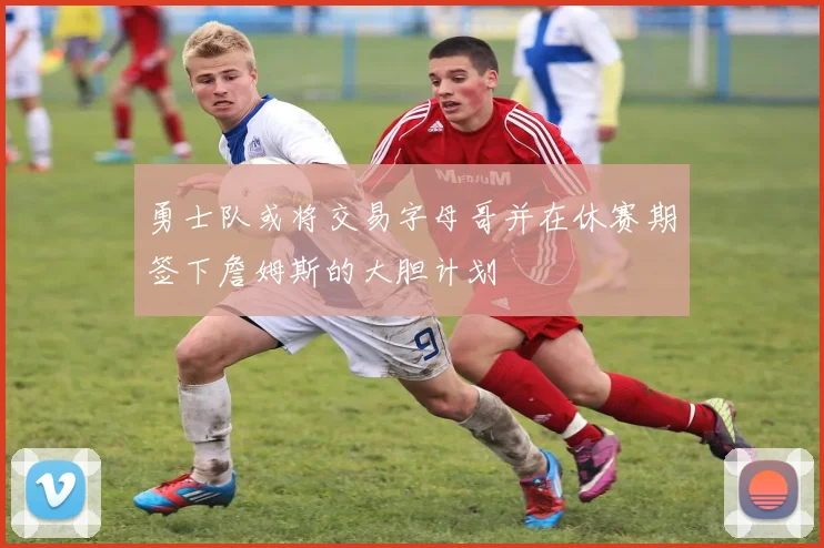 勇士队或将交易字母哥并在休赛期签下詹姆斯的大胆计划