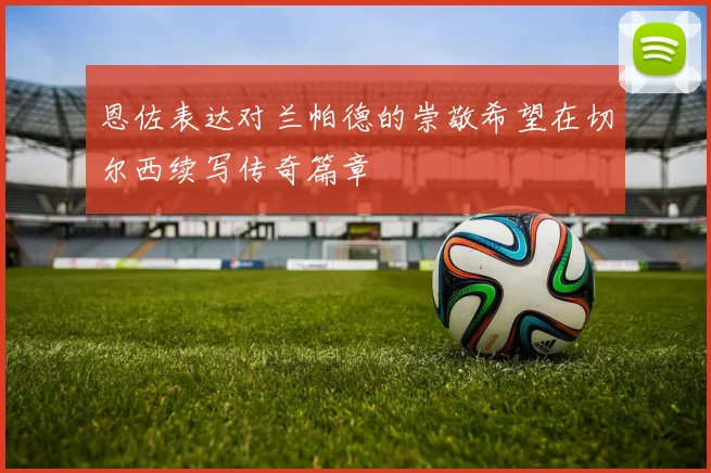 恩佐表达对兰帕德的崇敬希望在切尔西续写传奇篇章