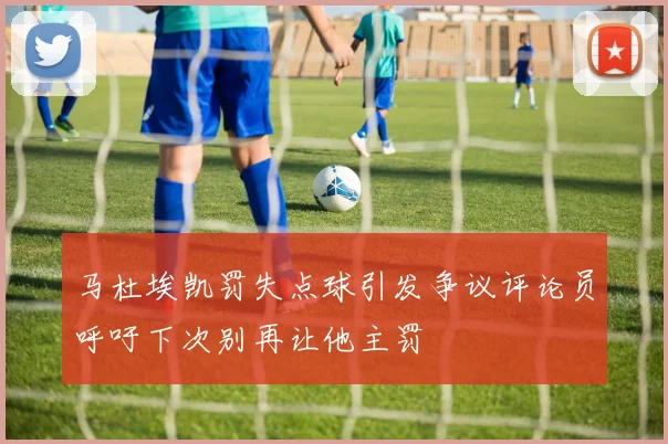 马杜埃凯罚失点球引发争议评论员呼吁下次别再让他主罚