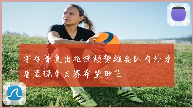 字母哥复出难挽颓势雄鹿队内外矛盾显现季后赛希望渺茫