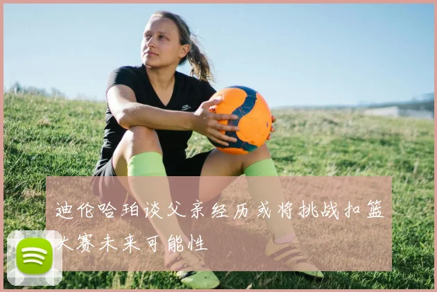 迪伦哈珀谈父亲经历或将挑战扣篮大赛未来可能性