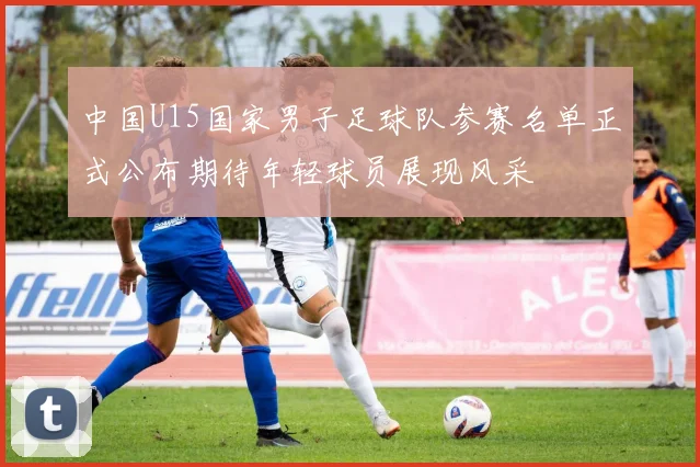 中国U15国家男子足球队参赛名单正式公布期待年轻球员展现风采