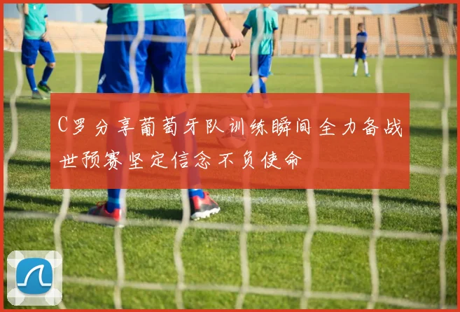 C罗分享葡萄牙队训练瞬间全力备战世预赛坚定信念不负使命