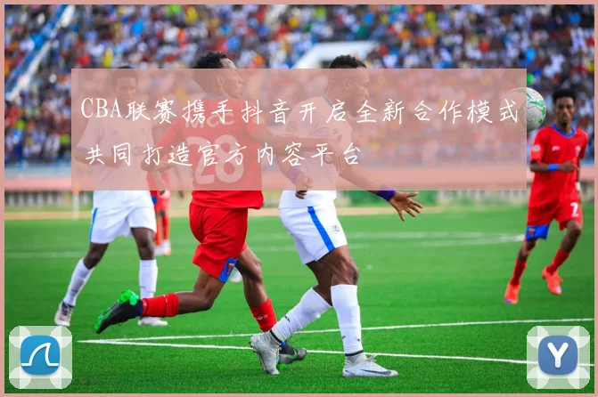 CBA联赛携手抖音开启全新合作模式共同打造官方内容平台