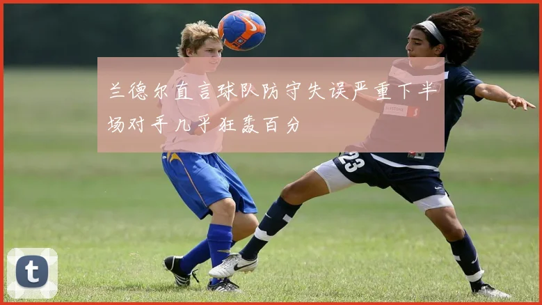 兰德尔直言球队防守失误严重下半场对手几乎狂轰百分