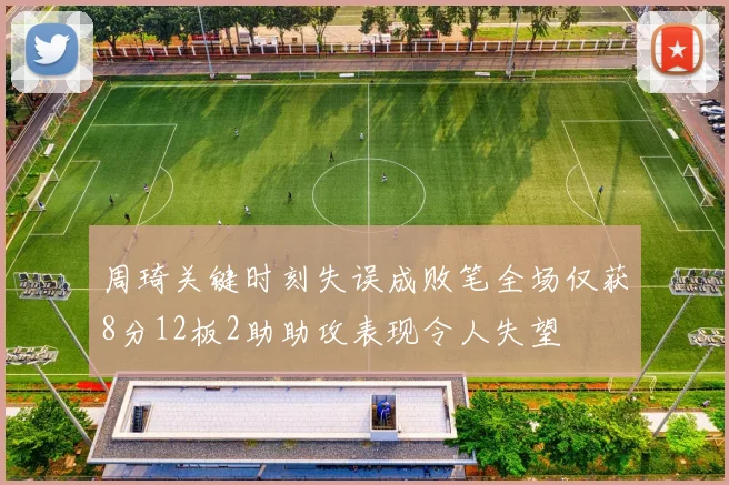 周琦关键时刻失误成败笔全场仅获8分12板2助助攻表现令人失望