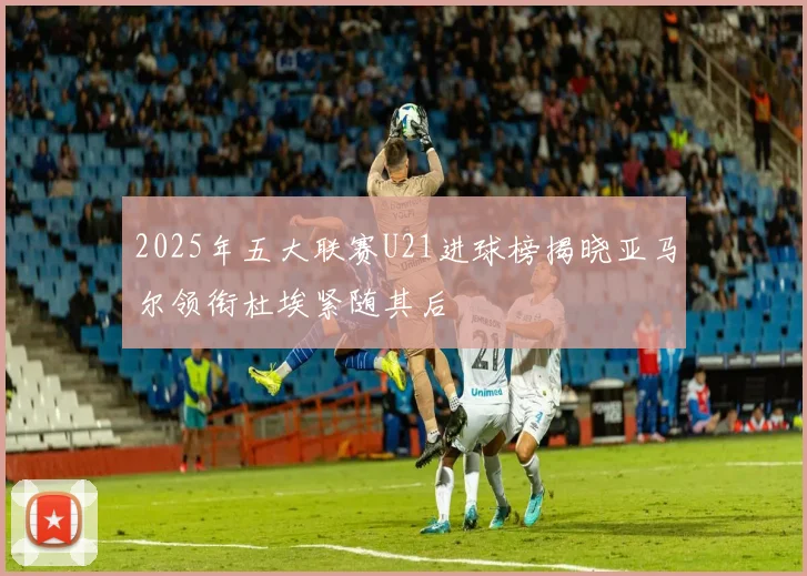 2025年五大联赛U21进球榜揭晓亚马尔领衔杜埃紧随其后