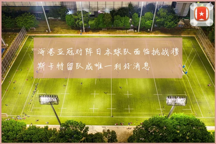 海港亚冠对阵日本球队面临挑战穆斯卡特留队成唯一利好消息