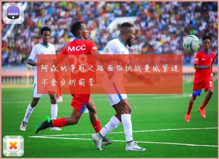 阿森纳争冠之路面临挑战曼城紧追不舍分析前景