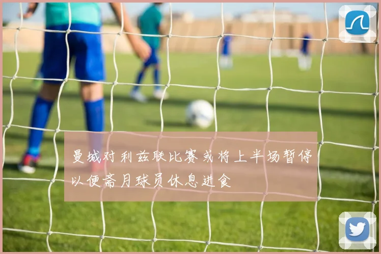 曼城对利兹联比赛或将上半场暂停以便斋月球员休息进食