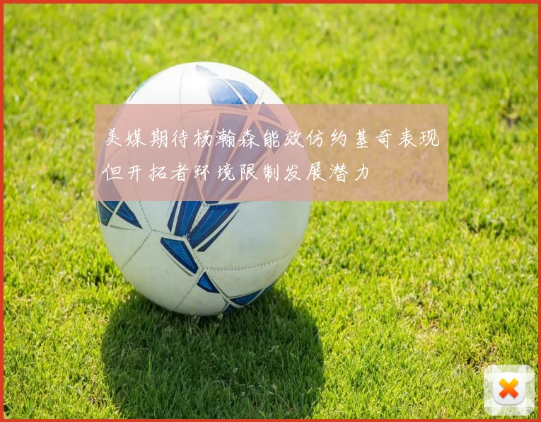 美媒期待杨瀚森能效仿约基奇表现但开拓者环境限制发展潜力