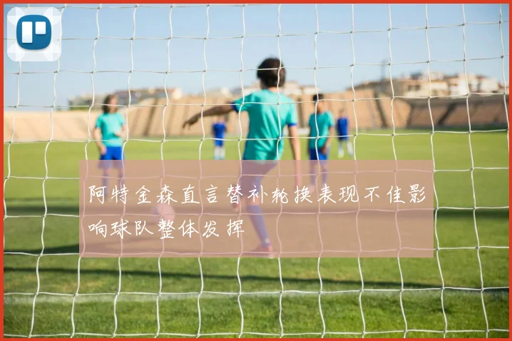 阿特金森直言替补轮换表现不佳影响球队整体发挥