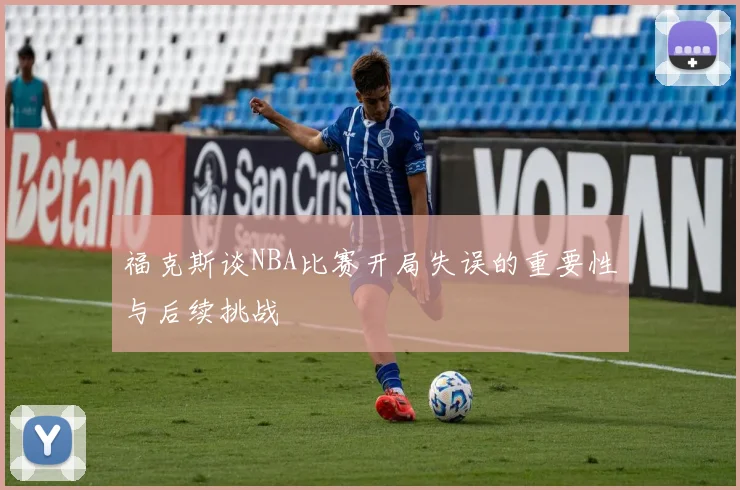 福克斯谈NBA比赛开局失误的重要性与后续挑战