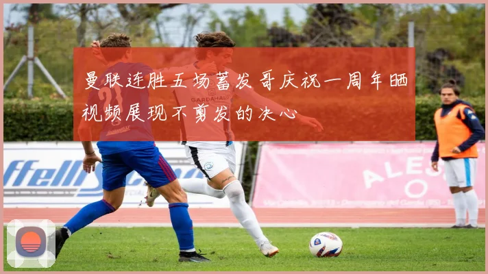 曼联连胜五场蓄发哥庆祝一周年晒视频展现不剪发的决心