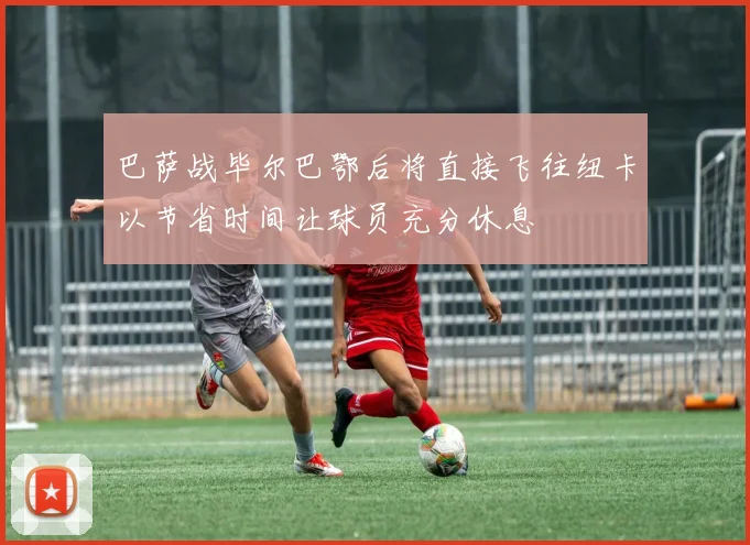 巴萨战毕尔巴鄂后将直接飞往纽卡以节省时间让球员充分休息