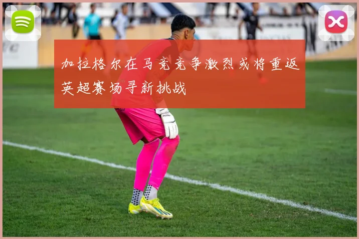 加拉格尔在马竞竞争激烈或将重返英超赛场寻新挑战