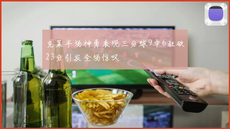 克莱半场神勇表现三分球9中6狂砍23分引发全场惊叹