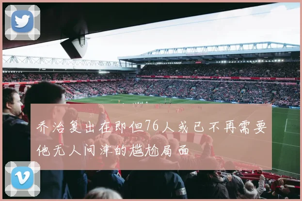 乔治复出在即但76人或已不再需要他无人问津的尴尬局面