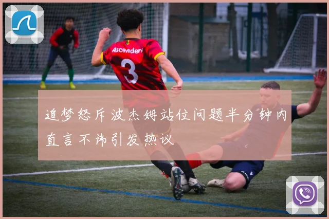 追梦怒斥波杰姆站位问题半分钟内直言不讳引发热议