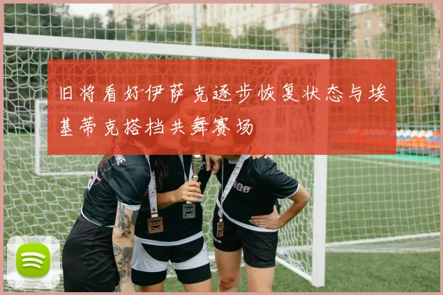 旧将看好伊萨克逐步恢复状态与埃基蒂克搭档共舞赛场