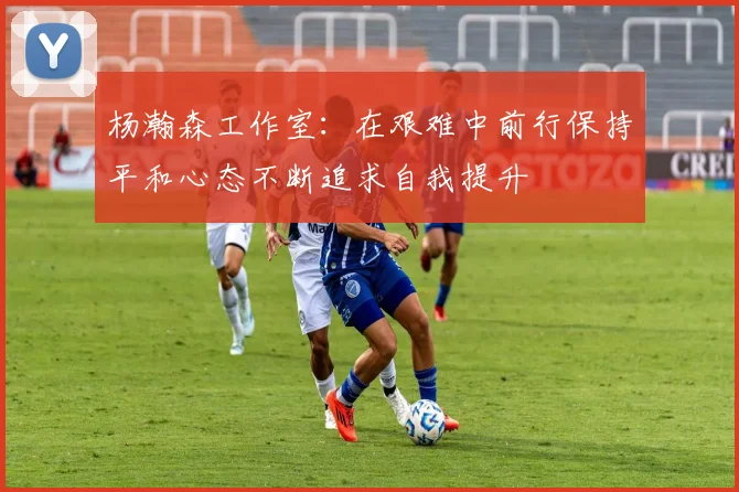 杨瀚森工作室：在艰难中前行保持平和心态不断追求自我提升