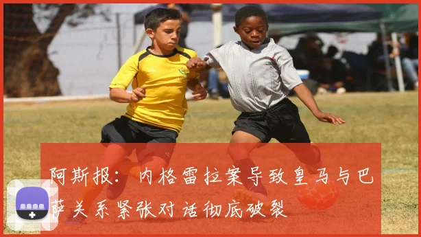 阿斯报：内格雷拉案导致皇马与巴萨关系紧张对话彻底破裂