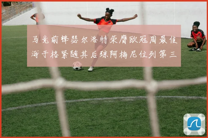 马竞前锋瑟尔洛特荣膺欧冠周最佳海于格紧随其后琼阿梅尼位列第三