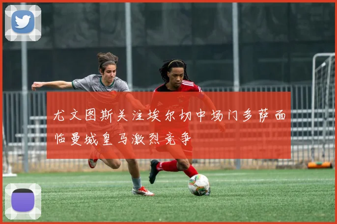 尤文图斯关注埃尔切中场门多萨面临曼城皇马激烈竞争