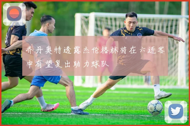 乔丹奥特透露杰伦格林将在六连客中有望复出助力球队