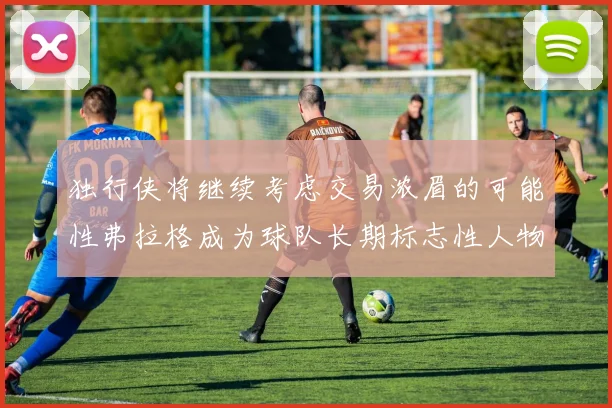 独行侠将继续考虑交易浓眉的可能性弗拉格成为球队长期标志性人物