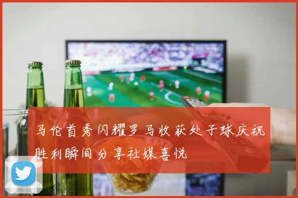马伦首秀闪耀罗马收获处子球庆祝胜利瞬间分享社媒喜悦