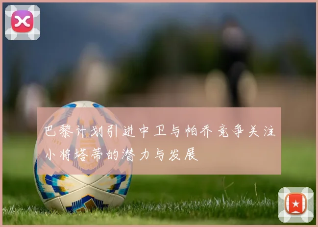 巴黎计划引进中卫与帕乔竞争关注小将塔蒂的潜力与发展