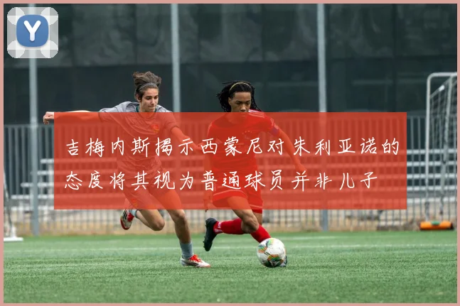 吉梅内斯揭示西蒙尼对朱利亚诺的态度将其视为普通球员并非儿子